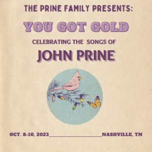John Prine Instagram - A Note from @fprine:

The time I spent with John on the road made one thing very clear - the community he helped create was always, and remains, at the heart of the music, and the work we continue to do every day. I’m so happy that ‘You Got Gold’ will now become an annual event to ensure that we maintain that connection and grow our beloved community. I look forward to seeing everyone back in Nashville this October, to celebrate John’s songs and help further the work of @sayhellointhere "

More information at: yougotgold.johnprine.com
