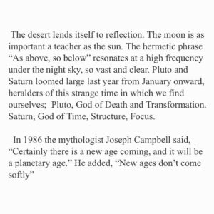 Juliet Rylance Instagram - 2020. 
California’s high desert has long been a home, a place of refuge for me. quite by chance, I was fortunate to spend the first lockdown at home here with my family. As studios and theaters went dark, we arrived in hats and scarves, the land still barren with winter, and watched the pandemic unfold with the spring, and later, the harsh heat of summer. 
The Mojave is a primordial landscape of browns and blues, all rock and sand. Creosote scatter vast swathes of prairie to the feet of craggy ridges, that rise toward mountains capped in white. Yuccas stretch their arms toward the immense sky.  It can feel like the beginning of time or the end of it. 
 Desolation in one moment, reveals itself in the next to be teeming with life; Ant colonies abound, bees hum in the wild sage. Black widows weave their webs under the eaves as Jack rabbits leap across the emergent spring bloom. Burrowing owls dart and dive as brave shoots push through rock and burst into florescent pinks and greens. And when the air becomes too hot to breath, the flash floods arrive drenching the parched earth, and fields of green appear and vanish just as quickly. 
Basic acts of survival are part of daily life here, community essential. We look for what’s alive and pay attention to it when it comes. 
If this hard land has taught me anything, it’s this:  Change and loss come hand in hand. What’s emergent is always enfolding before us. 
 Bear witness. It is an essential act. 
The world reveals itself to us at every turn and sometimes, all that is asked is that we receive it. 
  In all its beauty and desolation.