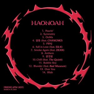 Kim Ha-on Instagram - [HAONOAH] 

TRACKLIST 

1. Pourin’
2. Symmetry
3. OoMa
4. 꼴통 (feat. CHANGMO)
5. PBNJ
6. Fall in Love (feat. Sik-K) 
7. Smoke Again (feat. DEAN)
8. Anthem 
9. 광견병 
10. Chill (feat. The Quiett)
11. Bubble Boy
12. Blunder (feat. Rad Museum)
13. Over You
14. Wish

2024. 3. 29 FRI 18PM (KST) 

#HAONOAH #haon
KC 2024