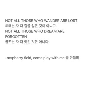 Kim Soy Instagram - [Come Play With Me]가 발매되었습니다! 🍓❤️
작업에 함께해 주신 모든 분들 진심으로 감사드립니다.

[CREDIT]
Executive producer  Soy Kim of Raspberry Field
Producer  Raspberry Field
Co-Producer  Jimmy Lee

Lyrics by Soy Kim
Composed by Soy Kim, Jimmy Lee
Arranged by Jimmy Lee with Cho Kyu Chan

Guitar Jimmy Lee
Drums & MIDI Programming Cho Kyu Chan
Synth Cho Kyu Chan
Vocal & Chorus Soy Kim

Album Photography and Design by Janice Suh
Music Video directed by Lee Won Jun 

Recorded by Han Junseong at Seoul Studio
Mixed and Mastered by Cho Kyu Chan

_
Dreaming is the synonym for Wandering.
꿈을 꾼다는 것은 자주 길을 잃는다는 뜻이다.
 
적어도 나에게 꿈을 향해 걷는다는 것은 그런 의미였다. 가끔 잘 가고 있다는 안도와 자주 헤매고 있다는 불안의 반복이었다. 마흔이 넘은 지금도 나는 낯선 곳에서 길을 몰라 우왕좌왕하는 자신을 발견하고는 한다.

그럴 때마다 보이지 않는 방향을 일러준 것은 어디선가 같은 모습으로 헤매고 있는 또 다른 꿈 꾸는 자의 빛이었다. 스스로가 방황한다고 느끼는 와중에도 그들이 들고 있는 그 빛은 서로의 길을 밝혀 주었고 나는 다시금 용기를 내어 어둠 속으로 한 발을 내디딜 수 있었다. 내가 들고 있는 이 작은 빛 역시도 꿈을 향해 헤매는 누군가에게 도움이 되었으리라 믿어 의심치 않는다.

그 믿음으로 이 노래를 만들었다.
 그만 “정해진 길” “안전한 길”을 가라고 외치는 수많은 목소리들에 아랑곳하지 않고 보이지 않는 길을 걷고 있는 나의 동료 Dreamer들을 위해, 그리고 나를 위해, 목청껏 부른 응원곡이다.  길을 걷다가 혹은 이를 닦다가 왈칵 눈물이 나는 외로움을 경험했을 당신이 반드시 곳곳에서 불을 밝히고 있는 당신을 닮은 이들을 기억해 주길 바라며, 냉장고에 붙여 놓고 매일 아침 읊조리는 J.R.R 톨킨의 명언에 감히 말을 얹어 이 글을 마친다.  NOT ALL THOSE WHO WANDER ARE LOST 
헤매는 자 다 길을 잃은 것이 아니고 NOT ALL THOSE WHO DREAM ARE FORGOTTEN 
꿈꾸는 자 다 잊힌 것은 아니다.

-raspberry field, come play with me 를 만들며