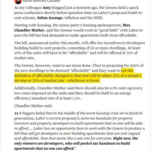 Larissa Waters Instagram - A ‘build to rent’ plan that gives developers access to tax concessions from the government if they build private rental apartments - where 90% can be completely unaffordable - will not fix the housing crisis. And neither will the 10% with a laughable definition of affordability. 

In return for the Greens support for Build to Rent we want to see changes to ensure that 100% of the apartments are actually affordable, by mandating that any developer who wants access to the tax handout must:
🏠Impose a rent cap of 2% every 2 years
🏠Define “affordable” as 25% of household income or 70% of market rate, whichever is lower
🏠Increase the minimum lease period to 5 years