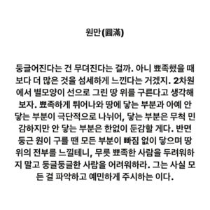 Lee Juck Instagram - #이적의단어들 #원만 #圓滿

둥글어진다는 건 무뎌진다는 걸까. 아니 뾰족했을 때보다 더 많은 것을 섬세하게 느낀다는 거겠지. 2차원에서 별모양이 선으로 그린 땅 위를 구른다고 생각해보자. 뾰족하게 튀어나와 땅에 닿는 부분과 아예 안 닿는 부분이 극단적으로 나뉘어, 닿는 부분은 무척 민감하지만 안 닿는 부분은 한없이 둔감할 게다. 반면 둥근 원이 구를 땐 모든 부분이 빠짐 없이 닿으며 땅 위의 전부를 느낄테니, 무릇 뾰족한 사람을 두려워 말고 둥글둥글한 사람을 어려워하라. 그는 사실 모든 걸 파악하고 예민하게 주시하는 이다.