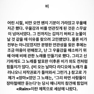 Lee Juck Instagram - #이적의단어들 #비 #rain

어린 시절, 비만 오면 왠지 기분이 가라앉고 우울해지곤 했다. 우울감과 비를 연관짓게 된 것은 스무살이 넘어서였다. 그 전까지는 갑자기 허하고 눈물이 날 것 같을 때 이유를 찾으려 고민했었다. 물론 비가 전부는 아니었겠지만 분명한 연관성을 찾은 후에는 조금 마음이 편해졌고, 난 그 우울감을 해소하기 위해 아예 비에 관한 노래를 쓰기로 했다. 그리고 신기하게도 그 노래를 발표한 이후론 비가 와도 전처럼 힘들지가 않다. (비 오는 날마다 라디오에 노래가 흘러나오니 저작권료가 들어와서 그런가.) 참고로 가제가 <장마>였던 그 노래는, '그리 하면 사람들이 장마철에만 듣는다'는 당시 매니저의 참견에 힘입어 <Rain>이란 제목으로 세상에 나왔다.
