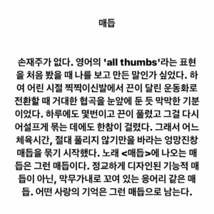 Lee Juck Instagram - #이적의단어들 #매듭 #2010 #이적솔로4집 #사랑앨범 #knot #allthumbs #모든손가락이엄지

손재주가 없다. 영어의 'all thumbs'라는 표현을 처음 봤을 때 나를 보고 만든 말인가 싶었다. 하여 어린 시절 찍찍이신발에서 끈이 달린 운동화로 전환할 때 거대한 협곡을 눈앞에 둔 듯 막막한 기분이었다. 하루에도 몇번이고 끈이 풀렸고 그걸 다시 어설프게 묶는 데에도 한참이 걸렸다. 그래서 어느 체육시간, 절대 풀리지 않기만을 바라는 엉망진창 매듭을 묶기 시작했다. 노래 <매듭>에 나오는 매듭은 그런 매듭이다. 정교하게 디자인된 기능적 매듭이 아닌, 막무가내로 꼬여 있는 응어리 같은 매듭. 어떤 사랑의 기억은 그런 매듭으로 남는다.