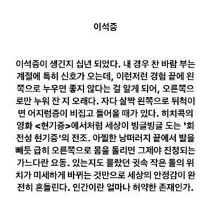 Lee Juck Instagram - #이적의단어들 #이석증 #耳石症 #혹은얼마나정밀한존재인가

이석증이 생긴지 십년 되었다. 내 경우 찬 바람 부는 계절에 특히 신호가 오는데, 이런저런 경험 끝에 왼쪽으로 누우면 좋지 않다는 걸 알게 되어, 오른쪽으로만 누워 잔지 오래다. 자다 살짝 왼쪽으로 뒤척이면 어지럼증이 비집고 들어올 때가 있다. 히치콕의 영화 <현기증>에서처럼 세상이 빙글빙글 도는 '회전성 현기증'의 전조. 아찔한 낭떠러지 끝에서 발을 빼듯 급히 오른쪽으로 몸을 돌리면 그제야 진정되는 가느다란 요동. 있는지도 몰랐던 귓속 작은 돌의 위치가 미세하게 바뀌는 것만으로 세상의 안정감이 완전히 흔들린다. 인간이란 얼마나 허약한 존재인가.