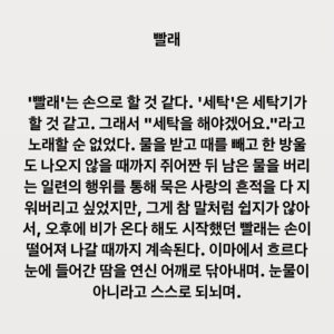 Lee Juck Instagram - #이적의단어들 #빨래 #이적4집 #사랑앨범

빨래를 해야겠어요 오후엔 비가 올까요 
그래도 상관은 없어요 괜찮아요
뭐라도 해야만 할 것 같아요 그러면 나을까 싶어요 
잠시라도 모두 잊을 수 있을지 몰라요 
그게 참 맘처럼 쉽지가 않아서 그게 참 말처럼 되지가 않아서 
무너진 가슴이 다시 일어설 수 있게 난 어떡해야 할까요 
어떻게 해야만 할까요
그대가 날 떠난 건지 내가 그댈 떠난 건지 일부러 기억을 흔들어 뒤섞어도
금세 또 앙금이 가라앉듯 다시금 선명해져요 
잠시라도 모두 잊을 수 있을까 했는데 
그게 참 맘처럼 쉽지가 않아서 그게 참 말처럼 되지가 않아서 
무너진 가슴이 다시 일어설수 있게 난 어떡해야 할까요 어떻게 해야만 할까요 
뒤집혀 버린 마음이 사랑을 쏟아내도록 
그래서 아무것도 남김없이 비워내도록 
난 이를 앙다물고 버텨야했죠 
하지만 여태 내 가슴속엔
그게 참 말처럼 쉽게 되지가 않아서
무너진 가슴이 다시 일어설 수 있게
난 어떡해야 할까요 어떻게 해야만 할까요 
빨래를 해야겠어요 오후엔 비가 올까요