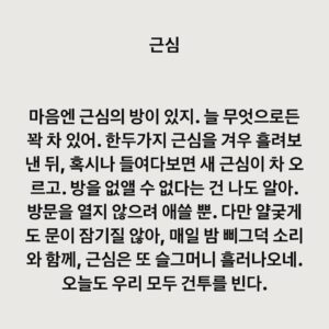 Lee Juck Instagram - #이적의단어들 #근심

마음엔 근심의 방이 있지. 늘 무엇으로든 꽉 차 있어. 한두가지 근심을 겨우 흘려보낸 뒤, 혹시나 들여다보면 새 근심이 차 오르고. 방을 없앨 수 없단 건 나도 알아. 방문을 열지 않으려 애쓸 뿐. 다만 얄궂게도 문이 잠기질 않아, 매일 밤 삐그덕 소리와 함께, 근심은 또 슬그머니 흘러나오네. 오늘도 우리 모두 건투를 빈다.