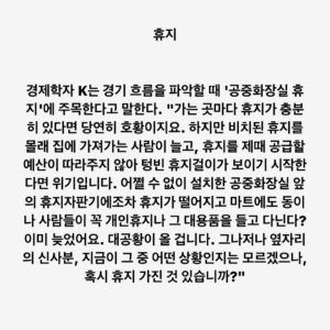 Lee Juck Instagram - #이적의단어들 #휴지 #toiletpapertheory

경제학자 K는 경기 흐름을 파악할 때 '공중화장실 휴지'에 주목한다고 말한다. "가는 곳마다 휴지가 충분히 있다면 당연히 호황이지요. 하지만 비치된 휴지를 몰래 집에 가져가는 사람이 늘고, 휴지를 제때 공급할 예산이 따라주지 않아 텅빈 휴지걸이가 보이기 시작한다면 위기입니다. 어쩔 수 없이 설치한 공중화장실 앞의 휴지자판기에조차 휴지가 떨어지고 마트에도 동이 나 사람들이 꼭 개인휴지나 그 대용품을 들고 다닌다? 이미 늦었어요. 대공황이 올 겁니다. 그나저나 옆 칸의 신사분, 지금이 그 중 어떤 상황인지는 모르겠으나, 혹시 휴지 남은 것 있습니까?"