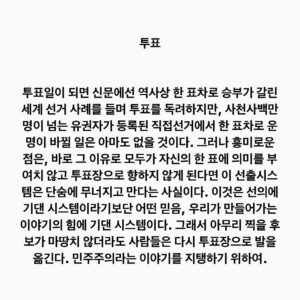 Lee Juck Instagram - #이적의단어들 #투표

투표일이 되면 신문에선 역사상 한 표차로 승부가 갈린 세계 선거 사례를 들며 투표를 독려하지만, 이번 대선처럼 사천사백만명이 넘는 유권자가 등록된 직접선거에서 한 표차로 운명이 바뀔 일은 아마도 없을 것이다. 그러나 흥미로운 점은, 바로 그 이유로 모두가 자신의 한 표에 의미를 부여치 않고 투표장으로 향하지 않게 된다면 이 선출시스템은 단숨에 무너지고 만다는 사실이다. 이것은 선의에 기댄 시스템이라기보단 어떤 믿음, 우리가 만들어가는 이야기의 힘에 기댄 시스템이다. 하여 아무리 찍을 후보가 마땅치 않더라도 사람들은 다시 투표장으로 발을 옮긴다. 민주주의라는 이야기를 지탱하기 위하여.