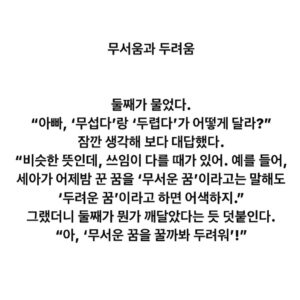 Lee Juck Instagram - #이적의단어들 #무서움과두려움

둘째가 물었다. 
“아빠, ‘무섭다’랑 ‘두렵다’가 어떻게 달라?”
잠깐 생각해 보다 대답했다. 
“비슷한 뜻인데, 쓰임이 다를 때가 있어. 예를 들어, 세아가 어젯밤 꾼 꿈을 ‘무서운 꿈’이라고는 말해도 ‘두려운 꿈’이라고 하면 어색하지.”
그랬더니 둘째가 뭔가 깨달았다는 듯 덧붙인다. 
“아, ‘무서운 꿈을 꿀까봐 두려워’!”