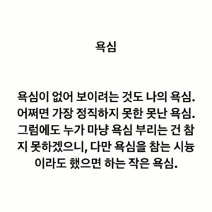 Lee Juck Instagram - #이적의단어들 #욕심

욕심이 없어 보이려는 것도 나의 욕심. 어쩌면 가장 정직하지 못한 못난 욕심. 그렇다고 누가 마냥 욕심 부리는 건 참지 못하겠으니, 다만 욕심을 참는 시늉이라도 했으면 하는 작은 욕심.