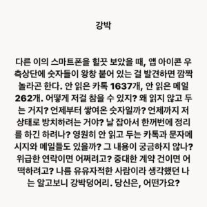 Lee Juck Instagram - #이적의단어들 #강박 #알림표시지우기

다른 이의 스마트폰을 힐끗 보았을 때, 앱 아이콘 우측상단에 숫자들이 왕창 붙어 있는 걸 발견하면 깜짝 놀라곤 한다. 안 읽은 카톡 1637개, 안 읽은 메일 262개. 어떻게 저걸 참을 수 있지? 왜 읽지 않고 두는 거지? 언제부터 쌓여온 숫자일까? 언제까지 저 상태로 방치하려는 거야? 날 잡아서 한꺼번에 정리를 하긴 하려나? 영원히 안 읽고 두는 카톡과 문자메시지와 메일들도 있을까? 그 내용이 궁금하지 않나? 위급한 연락이면 어쩌려고? 중대한 계약 건이면 어떡하려고? 나름 유유자적한 사람이라 생각했던 나는 알고보니 강박덩어리. 당신은 어떤가요?