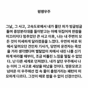 Lee Juck Instagram - #이적의단어들 #평행우주

그날, 그 사고, 고속도로에서 내가 몰던 차가 빙글빙글 돌며 중앙분리대를 들이받고는 아예 뒤집어져 한참을 미끄러지다 멈추었던 큰 사고 이후, 나는 내 주변의 모든 것이 미세하게 달라졌음을 느꼈다. 우연히 바로 뒤에서 달려오던 견인차 기사가, 당연히 운전자는 죽었을 거라 생각했다며 별탈없이 차에서 내린 나를 신기하게 바라볼 때부터, 조금 비틀린 느낌을 떨칠 수 없었다. 난 다른 세계로 던져졌다. 내가 살던 우주에서 나는 이미 그 사고로 세상을 떠났을 것이다. 영문모르고 넘어온 이 우주에선 컵 속 물이 출렁거리는 패턴이 미묘하게 다르다. 그것이 때로 참을 수 없이 신경쓰인다.