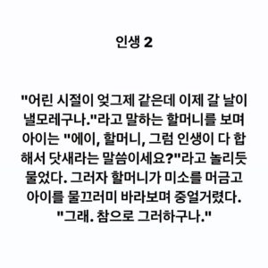 Lee Juck Instagram - #이적의단어들 #인생2

"어린 시절이 엊그제 같은데 이제 갈 날이 낼모레구나."라고 말하는 할머니를 보며 아이는 "에이, 할머니, 그럼 인생이 다 합해서 닷새라는 말씀이세요?"라고 놀리듯 물었다. 그러자 할머니가 미소를 머금고 아이를 물끄러미 바라보며 중얼거렸다. "그래. 참으로 그러하구나."