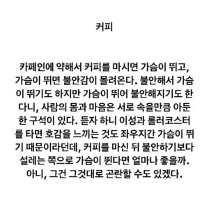 Lee Juck Instagram - #이적의단어들 #커피 #coffee #몇년전페북글 #rewrite

카페인에 약해서 진한 커피를 마시면 가슴이 뛰고, 가슴이 뛰면 불안감이 몰려온다. 불안해서 가슴이 뛰기도 하지만 가슴이 뛰어 불안해지기도 한다니, 사람의 몸과 마음은 서로 속을만큼 아둔한 구석이 있다. 듣자 하니 이성과 롤러코스터를 타면 호감을 느끼는 것도 좌우지간 가슴이 뛰기 때문이라던데, 커피를 마신 뒤 불안하기보다 설레는 쪽으로 가슴이 뛴다면 얼마나 좋을까. 아니, 그건 그것대로 곤란할 수도 있겠군요.