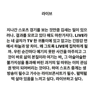 Lee Juck Instagram - #이적의단어들 #라이브 #live

지나간 스포츠 경기를 보는 것만큼 김새는 일이 있으려나. 결과를 모르고 있다 해도 마찬가지다. LIVE라는 네 글자가 TV 한 귀퉁이에 있고 없고는 긴장감 면에서 하늘과 땅 차이. 왜 그토록 LIVE에 집착하게 될까. 우린 순간마다 예기치 못한 사건을 마주치고 그것이 바로 삶의 본질이라 여기는 바, 그 아슬아슬한 불가지성을 통과해 버린 과거의 일 따위는 이미 관심권 밖이 되어버리는 것이다. 하여 스포츠 중계는 생방송이 필수고 가수는 라이브콘서트가 필수. 펄떡펄떡 살아 있음을 느끼고 싶다. 라이브하고 싶다.