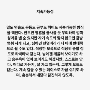 Lee Juck Instagram - #이적의단어들 #지속가능성

일도 연습도 운동도 공부도 취미도 지속가능한 방식을 택한다. 한두번 영혼을 불사를 듯 무리하여 깜짝 성과를 낼 순 있지만 자기 속도와 맞지 않으면 금방 멈춰 서게 되고, 심하면 넌덜머리가 나 아예 반대쪽으로 튈 수도 있다. 적정한 보폭으로 적당히 숨찰 정도로 타박타박 걷는다. 남에겐 게을러 보이기도 하고 승부욕이 없어 보이기도 하겠지만, 스스로는 안다. 어디로 가는지, 잘 가고 있는지. 그렇게 오늘도 걷는다. 계속 걸을 수 있는 페이스로 가끔 쉬기도 하며. 흥분해서 내닫다 탈진하지 않도록.