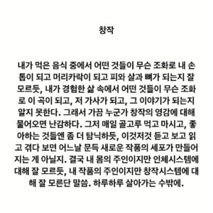 Lee Juck Instagram - #이적의단어들 #창작 
#그러고보니이적의단어들시작한지딱일년

내가 먹은 음식 중에서 어떤 것들이 무슨 조화로 내 손톱이 되고 머리카락이 되고 피와 살과 뼈가 되는지 잘 모르듯, 내가 경험한 삶 속에서 어떤 것들이 무슨 조화로 이 곡이 되고, 저 가사가 되고, 그 이야기가 되는지 알지 못한다. 그래서 가끔 누군가 창작의 영감에 대해 물어오면 난감하다. 그저 매일 골고루 먹고 마시고, 좋아하는 것들엔 좀 더 탐닉하듯, 이것저것 듣고 보고 읽고 겪다 보면 어느날 문득 새로운 작품의 세포가 만들어지는 게 아닐지. 결국 내 몸의 주인이지만 인체시스템에 대해 잘 모르듯, 내 작품의 주인이지만 창작시스템에 대해 잘 모른단 말씀. 하루하루 살아가는 수밖에.