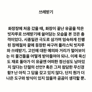 Lee Juck Instagram - #이적의단어들 #쓰레받기

화장장에 처음 갔을 때, 화장이 끝난 유골을 작은 빗자루로 쓰레받기에 쓸어담는 모습을 본 것은 충격이었다. 시종일관 극도로 삼가며 엄숙하게 진행된 장례절차 끝에 등장한 싸구려 플라스틱 빗자루와 쓰레받기. 고인에 대한 예의와 거리가 멀어보이는 이 물건들을 어떻게 받아들여야 되나. 이제 육신도 재로 돌아가 이 유골엔 어떠한 정신성도 남아있지 않다는 단절의 선언? 혹은 그저 참담한 무신경함? 난 아직 그 답을 갖고 있지 않다. 단지 뭔가 더 나은 도구와 방식이 있지 않을까 곰곰이 생각할 뿐.