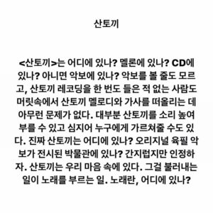 Lee Juck Instagram - #이적의단어들 #산토끼 #노래

<산토끼>는 어디에 있나? 멜론에 있나? CD에 있나? 아니면 악보에 있나? 악보를 볼 줄도 모르고, 산토끼 레코딩을 한 번도 들은 적 없는 사람도 머릿속에서 산토끼 멜로디와 가사를 떠올리는 데 아무런 문제가 없다. 대부분 산토끼를 소리 높여 부를 수 있고 심지어 누구에게 가르쳐줄 수도 있다. 진짜 산토끼는 어디에 있나? 오리지널 육필 악보가 전시된 박물관에 있나? 간지럽지만 인정하자. 산토끼는 우리 마음 속에 있다. 그걸 불러내는 일이 노래를 부르는 일. 노래란, 어디에 있나?