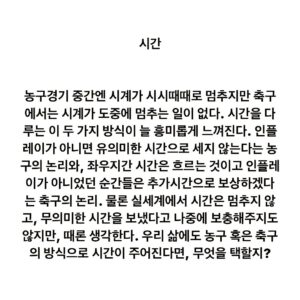 Lee Juck Instagram - #이적의단어들 #시간 #time #時間

농구경기 중간엔 시계가 시시때때로 멈추지만 축구에서는 시계가 도중에 멈추는 일이 없다. 시간을 다루는 이 두 가지 방식이 늘 흥미롭게 느껴진다. 인플레이가 아니면 유의미한 시간으로 세지 않겠다는 농구의 논리와, 좌우지간 시간은 흐르는 것이고 인플레이가 아니었던 순간들은 추가시간으로 보상하겠다는 축구의 논리. 물론 실세계에서 시간은 멈추지 않고, 무의미한 시간을 보냈다고 나중에 보충해주지도 않지만, 때론 생각한다. 우리 삶에도 농구 혹은 축구의 방식으로 시간이 주어진다면, 무엇을 택할지?