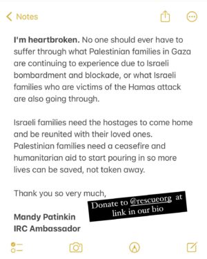 Mandy Patinkin Instagram - As a @rescueorg Ambassador, I am asking you to consider helping families in Gaza facing starvation, dehydration, loss of parents, loss of children… please read my letter and donate to the fundraiser at the link in my bio. 

The IRC and Medical Aid for Palestinians (MAP) are delivering surgical care, providing nearly 10% of all surgeries in Gaza. They are working hand in hand with the few hospitals that remain in Gaza. Because of their dedication, persistence and experience, people are surviving this nightmare. But so many more people need help.

I’m heartbroken. No one should ever have to suffer through what Palestinian families in Gaza are continuing to experience due to Israeli bombardment and blockade, or what Israeli families who are victims of the Hamas attack are also going through.

Israeli families need the hostages to come home and be reunited with their loved ones. Palestinian families need a ceasefire and humanitarian aid to start pouring in so more lives can be saved, not taken away.

Thanks for taking a moment here and for considering donating to the IRC. We have been working with them and supporting them for years and deeply believe in the work they are doing.