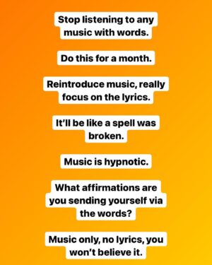 Mike Cernovich Instagram - Stop listening to any music with words. 

Do this for a month. 

Reintroduce music, really focus on the lyrics. 

It’ll be like a spell was broken. 

Music is hypnotic. 

What affirmations are you sending yourself via the words? 

Music only, no lyrics, you won’t believe it.