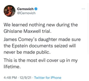 Mike Cernovich Instagram - We learned nothing new during the Ghislane Maxwell trial. 

James Comey’s daughter made sure the Epstein documents seized will never be made public. 

This is the most evil cover up in my lifetime.