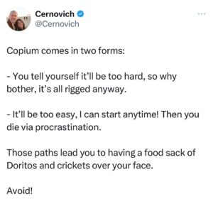 Mike Cernovich Instagram - Copium comes in two forms: 

- You tell yourself it’ll be too hard, so why bother, it’s all rigged anyway.

- It’ll be too easy, I can start anytime! Then you die via procrastination.

Those paths lead you to having a food sack of Doritos and crickets over your face. 

Avoid!
