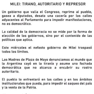 Mónica Cabrera Instagram - #Repost @madresdeplazademayo 
——
MILEI: TIRANO, AUTORITARIO Y REPRESOR Un gobierno que valla el Congreso, reprime al pueblo, gasea a diputados, desata una cacería por las calles adyacentes al Parlamento para impedir manifestaciones, no es democrático. 
La calidad de la democracia no se mide por la forma de elección de los gobiernos, sino por el contenido de las políticas que aplica. 
Esta tarde el nefasto gobierno de Milei traspasó todos los límites. Las Madres de Plaza de Mayo denunciamos al mundo que la Argentina cayó en la tiranía y asume una fachada democrática que no alcanza a encubrir su rostro autoritario. 
El pueblo lo enfrentará en las calles y en los ámbitos institucionales que pueda, para impedir el saqueo del país y la venta de la Patria. 
¡Ni un paso atrás! 
Asociación Madres de Plaza de Mayo Filiales: Mar del Plata, Mendoza y Tucumán