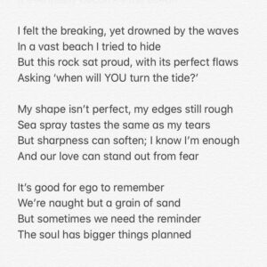 Natalie Gumede Instagram - It caught my eye amongst millions
This stone with a swirl at its heart
Its form of love, with a crashing wave
Mirrors the ways I want life to restart

Perhaps its imprint is from a shell?
Edges surely, smoothed by the sea?
A lesson - as I emerge from a personal hell
Of how we are meant to be

Yielding, morphing, staying strong 
Nature won’t assign these emotion
From the years a pebble is broken down
It eventually becomes the ocean

I felt the breaking, yet drowned by the waves
In a vast beach I tried to hide
But this rock sat proud, with its perfect flaws
Asking ‘when will YOU turn the tide?’ My shape isn’t perfect, my edges still rough
Sea spray tastes the same as my tears
But sharpness can soften; I know I’m enough
And our love can stand out from fear

It’s good for ego to remember 
We’re naught but a grain of sand
But sometimes we need the reminder
The soul has bigger things planned

Pebble Heart holds the answer
To sensing the storms of the sea
‘When you feel small compared to the ocean
See the ocean is also in me.’ 24/05/20 - Thanks Pebble Heart!

Sometimes I write poems to make sense of how I feel. I rarely share them. And if I do, only with a few people. I saw this pebble today. And I decided to be brave 💙💛💙💛💙💛💙💛💙💛💙💛💙
#poetry #poems #healing #selfhelp #wellness #mentalhealth