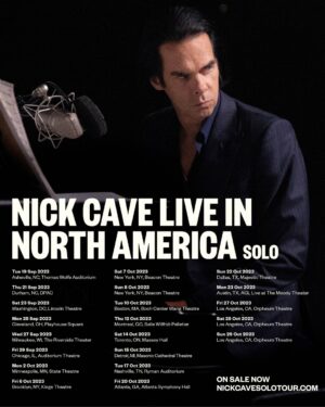 Nick Cave Instagram - Tickets on sale now for Nick Cave - Live in North America 2023 - link in bio.

September 19, 2023 - Asheville, NC - Thomas Wolfe Auditorium
September 21, 2023 - Durham, NC @ DPAC
September 23, 2023 - Washington, D.C. @ Lincoln Theatre
September 25, 2023 - Cleveland, OH @ Playhouse Square
September 27, 2023 - Milwaukee, WE @ Riverside Theater
September 29, 2023 - Chicago, IL @ Auditorium Theatre
October 2, 2023 - Minneapolis, MN @ State Theatre
October 6, 2023 - Brooklyn, NY @ Kings Theatre
October 7, 2023 - New York, NY @ Beacon Theatre
October 8, 2023 - New York, NY @ Beacon Theatre
October 10, 2023 - Boston, MA @ Wang Theatre
October 12, 2023 - Montreal, QC @ Salle Wilfrid-Pelletier
October 14, 2023 - Toronto, ON @ Massey Hall
October 15, 2023 - Detroit, MI @ Masonic Cathedral Theatre
October 17, 2023 - Nashville, TN @ Ryman Auditorium
October 20, 2023 - Atlanta, GA @ Atlanta Symphony Hall
October 22, 2023 - Dallas, TX @ Majestic Theatre
October 23, 2023 - Austin, TX @ ACL at The Moody
October 27, 2023 - Los Angeles, CA @ Orpheum Theatre
October 28, 2023 - Los Angeles, CA @ Orpheum Theatre
October 29, 2023 - Los Angeles, CA @ Orpheum Theatre