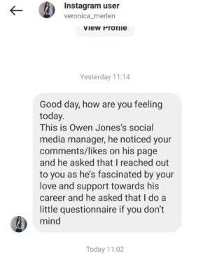 Owen Jones Instagram - Hello! It’s come to my attention that an account called @veronica_merlen has been messaging people pretending to be my “social media manager”.

I’d appreciate it if you could report this account.

Nobody would ever message you on my behalf. The only account that has anything to do with me is this one. Anyone else is an imposter.

Thanks so much in advance!