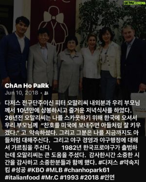 Park Chan-ho Instagram - 5년전 저녁만찬에서 나누던 추억의 스토리가 이제 30년전 스토리가 되었다.  30년…. 30년전 가을, 한국에 있는 젊은 대학선수를 스카웃하기위해 메이저리그 명문구단주가 직접 멀리 한국까지 방한하여 그 청년을 만나고 그의 부모를 만나서 약속한다. 나의 아들같이 생각 할것이고 꼭 성공시킬수 있다고 했다.  그리고 역사는 그때의 만남속에서 악수를 하는 순간 시작되었다.  멀리 바다건너 미국에서 살아야하고 부모님과 형제들과도 멀리떨어져 산다는 두려운 생각은 하루가 지나고나서 미국 타자들이 나의 빠른볼을 어떻게 칠까하는 궁금증과 설레임으로 변하기 시작했다.  그리고 바로 2년전쯤 청소년 대표로 LA가서 다저스구장에 갔었던생각, 관중석에서 상상했던 그구장 마운드에서 던지는 나의 모습을 다시 상상하기 시작했다.  꿈은 사소한 호기심과 상상속에서 그려졌다.  나는 호기심과 상상속의 나의 모습을 가지고 미국행 비행기에 올라탔다.  그리고 나의 꿈의 여행은 넓은 태평양 바다를 내려다 보며 시작되었다.  나의 꿈은 갈수록 간절함으로 갔다.  그리고 꿈의 그림이 선명해지기 시작했다.  그러면서 나의 상상의 꿈은 2년 8개월후에 현실이되었다.  우연히 추억의 사진이 올라왔다.  그리고 나는 소중한 이분들의 건강을 위해 간절히 기도한다.  #소중한사람들  #부모님 #양부모님과함께 #오래된추억 #약속을지키는사람 #인복 #호기심 #상상력 #간절함 #꿈의현실 #chanhopark61 #귀레피났나요?