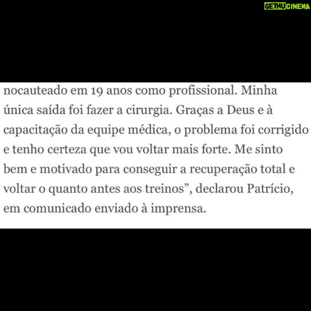 Patricio Freire - 2.8K Likes - No domingo passei por uma delicada cirurgia na cervical para tentar voltar a lutar normalmente. Haviam vÔrios riscos envolvidos, motivo pelo qual vinha optando por um tratamento conservador. Mas isso contribuiu diretamente para minhas duas derrotas recentes e o primeiro - e espero que último - nocaute sofrido na minha carreira. Felizmente, graças a Deus e ao dr. Marco Moscatelli e sua equipe médica, a cirurgia foi um sucesso, poderei lutar novamente e estou me sentindo ótimo. Em 6 meses estarei de volta e em plenas condições.
On Sunday I went through a delicate surgery on my neck to try to return to fighting normally. There were several risks involved, reason why I had opted for a conventional treatment first. But this contributed directly to my two recent losses and the first - and I hope the last - knock out suffered in my career. Happily, thanks to God, dr. Marco Moscatelli and his medical team, the surgery was a success. I'll be able to fight again and I'm feeling great. In 6 months I'll be back inĀ perfectĀ condition.