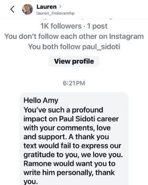 Paul Sidoti Instagram - Scam alert!  Please do not follow or fall for any requests involving someone claiming to be my manager or otherwise!! I do NOT have a personal manager or anyone representing me.  I will never ask you for anything including messages, money, etc. The only account that involves me is this verified blue check and all others are fake.