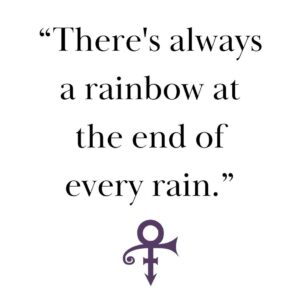 Prince Instagram - “There’s always a rainbow at the end of every rain.” - Prince

Prince consistently instilled hope in millions of people, and even in his absence, his enduring legacy continues to inspire and transform lives.