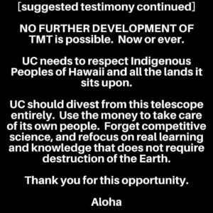 Pua Case Instagram - I have nothing but Aloha for the new Keck Director who is local and from Waimea, but nevertheless the TMT will never be built on Mauna Kea. Please submit your testimony to let our voices and commitment to the protection of Mauna Kea  be seen, heard and felt by all. Mahalo. Repost from @healanipale
•
YOU CAN STULL TURN IT IN LATE IT WILL BE MARKED LATE.
Mauna Kea needs your help please submit testimony today to the University of California Board of Regents ACADEMIC AND STUDENT AFFAIRS COMMITTEE.  They will be holding a meeting on March 20th to discuss TMT and Mauna Kea and the “progress” made with the Hawaiian community with the help of their Keck Director.

Suggested testimony (say in own words):

Aloha. 
Please divest from TMT. 
TMT will never be built on Mauna Kea. 
We DO NOT CONSENT. 

 We are just as prepared to stop TMT in 2024, 2026 or any other time as we were in 2019, 2015, 2014 and every other time.  Mauna Kea is sacred and we will defend it.  Period. 
 
There is no “just and shared solution to the role of astronomy in Hawaii” that includes TMT. 

NO FURTHER DEVELOPMENT of Mauna Kea is possible.  Now or ever. 

UC needs to respect Indigenous Peoples of Hawaii and all the lands it sits upon. 

UC should divest from this telescope entirely.  Use the money to take care of its own people.  Forget competitive science, and refocus on real learning and knowledge that does not require destruction of the Earth. 

Thank you for this opportunity.

Aloha

(your signature)

#AoleTMT #ProtectMaunaKea #kukiaimauna
