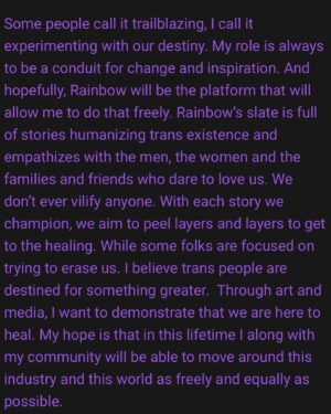 Rain Valdez Instagram - Happy #transdayofvisibility🏳️‍⚧️ 💞

6. As a Trailblazer in the LGBTQ  community, how do you see your role and the role of Rainbow Entertainment in shaping the narrative and visibility of queer storytellers in the film industry?

“Some people call it trailblazing, I call it experimenting with our destiny. My role is always to be a conduit for change and inspiration. And hopefully, Rainbow will be the platform that will allow me to do that freely. Rainbow’s slate is full of stories humanizing trans existence and empathizes with the men, the women and the families and friends who dare to love us. We don’t ever vilify anyone. With each story we champion, we aim to peel layers and layers to get to the healing. While some folks are focused on trying to erase us. I believe trans people are destined for something greater.  Through art and media, I want to demonstrate that we are here to heal. My hope is that in this lifetime I along with my community will be able to move around this industry and this world as freely and equally as possible.”