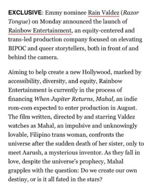 Rain Valdez Instagram - Thank you @deadline for sharing my vision of having a trans-led production company. This is all for the kids. I’ll do anything to make sure we thrive. 💖

Rainbow Entertainment emerges as an equity-centered and trans-led production company, representing a fresh chapter in the world of entertainment. Our aim is to foster an environment where artists can truly thrive, breaking free from the constraints of the traditional Hollywood system. When Jupiter Returns, Mahal serves as the cornerstone of this movement, signaling just the outset of our journey. We envision a New Hollywood, one that champions accessibility, diversity, and equity by empowering BIPOC and queer storytellers in front and behind the camera. 

#fundnewhollywood #onefortheteamtv #relivefilm #whenjupiterreturnsmahal