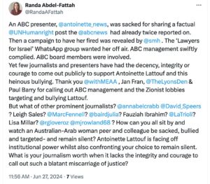 Randa Abdel-Fattah Instagram - Text-
An ABC presenter, @antoinette_lattouf , was sacked for sharing a factual @humanrightswatch post the @abcnews_au  had already twice reported on. Then a campaign to have her fired was revealed by @sydneymorningherald . The ‘Lawyers for Israel’ WhatsApp group wanted her off air. ABC management swiftly complied. ABC board members were involved.
Yet few journalists and presenters have had the decency, integrity or courage to come out publicly to support Antoinette Lattouf and this heinous bullying. Thank you @withmeaa , @jan__fran, John Lyons & Paul Barry for calling out ABC management and the Zionist lobbies targeting and defaming Lattouf.
But what of other prominent journalists? @annabelcrabb? @davidspeers2023 ? @leigh_sales ? @marcfennell? @juliabaird ? @fibrahim_news ? @latrioli ? @lisamillartv ? Richard Glover? @mjrowland68 ? How can you all sit by and watch an Australian-Arab woman peer and colleague be sacked, bullied and targeted- and remain silent? Antoinette Lattouf is facing off institutional power whilst also confronting your choice to remain silent. What is your journalism worth when it lacks the integrity and courage to call out such a blatant miscarriage of justice?