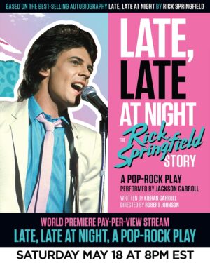 Rick Springfield Instagram - World Premiere Pay-Per-View Stream
Late, Late At Night
The Rick Springfield Story
A Pop-Rock Play
Premieres Saturday, May 18 at 8 pm EST
(On demand for 72 hours from premiere)
-
Details: Late, Late At Night is a new stage adaptation performing all over Australia, based on Rick Springfield’s best-selling autobiography. Tune in to this exclusive Pay-Per-View Stream and watch and chat with Rick during the two act, pop-rock play. Adapted for the stage, and written by award-winning Australian playwright, Kieran Carroll and performed by acclaimed Sydney singer-actor, Jackson Carroll. The show features performances of 11 songs, and runs approximately 120 minutes.
-
Use link in bio for ticket and VIP viewing packages!
