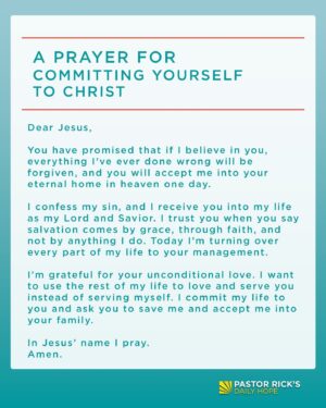 Rick Warren Instagram - The first step of faith is to trust Jesus for your salvation. If you’re ready to commit your life to Jesus, then pray this prayer:

“Dear Jesus, you have promised that if I believe in you, everything I’ve ever done wrong will be forgiven, and you will accept me into your eternal home in heaven one day.

I confess my sin, and I receive you into my life as my Lord and Savior. I trust you when you say salvation comes by grace, through faith, and not by anything I do. Today I’m turning over every part of my life to your management.

I’m grateful for your unconditional love. I want to use the rest of my life to love and serve you instead of serving myself. I commit my life to you and ask you to save me and accept me into your family. In Jesus’ name I pray. Amen.”

If you just prayed to accept Jesus, please email me at Rick@PastorRick.com and let me know. I’d like to send you some free materials to help you start your journey with Jesus.
