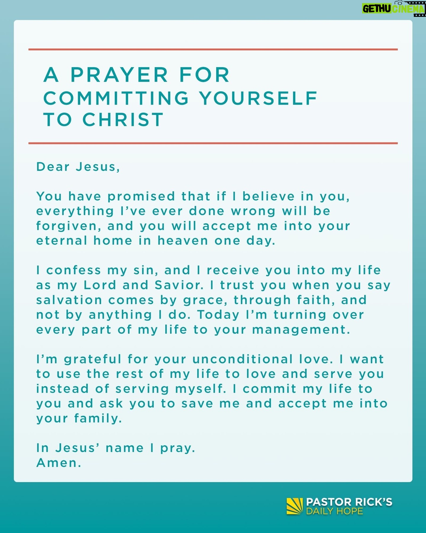 Rick Warren - 3.2K Likes - The first step of faith is to trust Jesus for your salvation. If you’re ready to commit your life to Jesus, then pray this prayer:
“Dear Jesus, you have promised that if I believe in you, everything I’ve ever done wrong will be forgiven, and you will accept me into your eternal home in heaven one day.
I confess my sin, and I receive you into my life as my Lord and Savior. I trust you when you say salvation comes by grace, through faith, and not by anything I do. Today I’m turning over every part of my life to your management.
I’m grateful for your unconditional love. I want to use the rest of my life to love and serve you instead of serving myself. I commit my life to you and ask you to save me and accept me into your family. In Jesus’ name I pray. Amen.”
If you just prayed to accept Jesus, please email me at Rick@PastorRick.com and let me know. I’d like to send you some free materials to help you start your journey with Jesus.