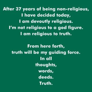 Rob Greenfield Instagram - After 37 years of being non-religious,
I have decided today,
I am devoutly religious.
I’m not religious to a god figure.
I am religious to truth.

From here forth,
truth will be my guiding force.
In all 
thoughts,
words,
deeds.

Truth.