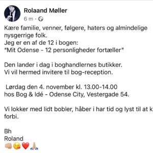 Roland Møller Instagram - Kære familie, venner, følgere, haters og almindelige nysgerrige folk. 
Jeg er en af de 12 i bogen:
“Mit Odense - 12 personligheder fortæller”
 
Den lander i dag i boghandlernes butikker. 
Vi vil hermed invitere til bog-reception. 

 Lørdag den 4. november kl. 13.00-14.00 
hos Bog & Idé - Odense City, Vestergade 54.

Vi lokker med lidt bobler, håber i har tid og lyst til at kigge forbi. 

Bh
Roland 
👊🏼😘❤️🙏🏼