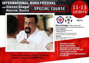 Steven Seagal Instagram - Dear friends,

The Second International Budo Festival with master Steven Seagal, 7th Dan Aikido Aikikai, will be held in Moscow from October 11 to 13, 2019 in the "Fili" Sports Complex. 
Participants would have the lifetime opportunity to practice and learn real techniques from authentic masters and hear their wisdom and guidance. 
In addition to the workshops of master Steven Seagal, the following will be held in the framework of the Festival: - Second Scientific Practical Budo Conference. - Master classes of aikido instructors of the highest category, which will represent their perspective countries. 
We invite practitioners and teachers of all styles of martial arts and students with a degree from "1 Kyu" and up. 
The number of participants is limited, and preliminary registration is required on the site https://event.aiki.ru/IBF2019eng from August 1, 2019.

Nikolay Egorov
President of the Russian Aikido Federation
