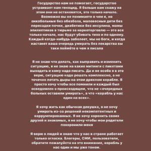 Taisiya Sheremet Instagram - Честно… я переписываю этот пост раз двадцатый и все еще не знаю что ж мне блять сказать… В сущности нечего, я просто хочу чтобы вы знали — государство в очередной раз пытается нас убить. Нас 4.000 человек на всю Россию, у каждого из нас муковисцидоз
⠀
Муковисцидоз без адекватного лечения это мучительная и очень страшная смерть от инфекции, удушья, худобы. Сами посудите:
⠀
Пища не усваивается, у пациента постоянные поносы и рвота. Человек совсем не набирает вес, а легкие забивает густая слизь, в ней заводятся разные бактерии, вызывающие интоксикацию. Человека лихорадит. Слизь мешает вдохнуть, ты тонешь в ней, легкие слипаются и срастаются, потом появляются разрывы, кровотечения и рубцы. Потом цирроз печени, отказывают почки, не выдерживает сердце — тахикардия, одышка, обмороки, кислородное голодание. Психика тоже сдает: депрессивные эпизоды, нежелание лечиться и суицидальные мысли… Ну а конец вы знаете, в России он наступает в 18-20 лет
⠀
Страшно ведь так?
А знаете что еще страшнее?
⠀
Знать, что с муковисцидозом можно жить иначе, знать что во всем цивилизованном мире уже нет этих ужасов. Вместо них — бесплатная базовая терапия, с которой МВ пациенты счастливо живут до пенсии.  Здорово правда? А вот у нас не здорово, у нас страшно, у нас  государство насильно вписывает тебя в тот сценарий с мучительной смертью от удушья
⠀
…
⠀
У муковисцидоза есть стандарт лечения:
⠀
▫️Фармакология: ферменты для набора веса, высококалорийное белковое питание, доступные оригинальные антибиотики, чтобы уничтожать инфекцию в легких, препараты для печени и почек, препараты для разжижения мокроты
▫️Приборы и расходники: ингаляторы, тренажеры дыхания, дренажные батуты и жилеты, пульсоксиметры, гастростомы, инсулиновые помпы, а еще трубки, переходники, сменные блоки и фильтры для всего этого
▫️Услуги: скрининг, полное обследование раз в полгода, регулярные биохимии и посевы. Еще помощь врачей, медсестер, физиотерапевтов и психологов. ▫️Специальные больницы для МВ больных в которых стерильно и нет перекрестного инфицирования
⠀
И этот стандарт работает, да он не устраняет первопричину, но зато сводит последствия болезни к минимуму. Эту терапию в полной мере уже сейчас получают люди
⠀
Далее