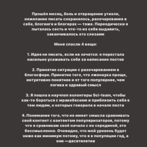 Taisiya Sheremet Instagram - Что происходило со мной последние 4 месяца? Творческий кризис. Экзамены. Москва. Блокировка
⠀
....
⠀
23 апреля я опубликовала пост под названием «Убеждения», в этот день я четко осознала: у меня творческий кризис. Привела меня к нему цепочка разочарований в себе, людях и блогинге
⠀
...Началось всё в феврале, когда я  столкнулась со школьной травлей, помните? Мне было необходимо как-то абстрагироваться от нее, ибо это была жесть, я начала поглощать лекции, книги и статьи активистов, политиков, научных журналистов и популяризаторов науки. Неосознанно я стала сравнивать их тексты с моими, сравнение было не в мою пользу. Ещё бы, обычная девочка с посредственными знаниями против профессионалов
⠀
Появился перфекционизм и критичность к собственному контенту, бонусом шли страх и нежелание писать. Я долго не понимала, что происходит, списывала неспособность что-то написать на занятость. Я убегала от мыслей про кризис, так убегала, что даже:
⠀
пошла на танцы
провела сфс и марафон с Пинки
поехала в марте на 2 недели в Москву, чтобы познакомится с другими блогерами
ходила на лекции научной станции
поехала в Москву ещё раз на фестиваль etc в качестве гостя
дала интервью Городничему и Комсомолке
⠀
За это время я не написала ни одного поста, 2 месяца я бегала от проблемы. А потом 23 апреля меня настигло осознание, оно было как огромная волна; спусковым крючком для понимания стало разочарование в 3 блогерах, которых я воспринимала как авторитетов. Вы точно помните, кто примерно в конце апреля начал нести лженаучный треш в огромных количествах на миллионную аудиторию. Мои розовые очки разбились стёклами внутрь. Я потом подруге говорила: «Я же считала их порядочными», «Я же в их sfs участвовала»
⠀
Я охуела. Охуела так, что тот пост от 23 апреля я писала на карачках и в слезах. Моя система координат развалилась как карточный домик. На неделю я пропала из сторис, мне нужно было успокоиться.
⠀
Потом я вернулась в блог, но с очень сильным разочарованием, мне было больно, обидно и тошно, я даже подумывала все бросить и уйти в оффлайн активизм/популяризацию
⠀
Продолжение👆🏻