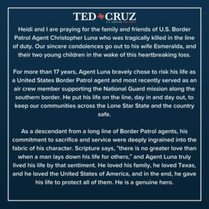 Ted Cruz Instagram - Read my statement on U.S. Border Patrol Agent Christopher Luna, who was laid to rest in his hometown of Edinburg, Texas this week. 

Agent Luna was on board a National Guard helicopter when it went down in La Grulla, Texas, killing him and two members of the National Guard, and leaving another in serious condition.